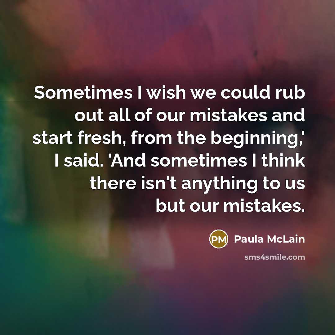 “Sometimes I wish we could rub out all of our mistakes and start fresh, from the beginning,' I said. 'And sometimes I think there isn't anything to us but our mistakes.” quote by Paula McLain