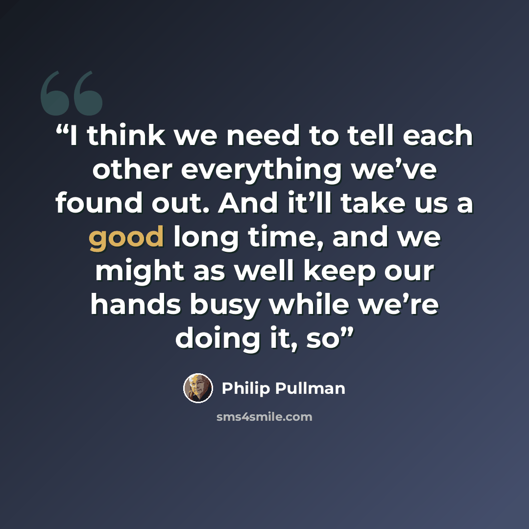 “I think we need to tell each other everything we’ve found out. And it’ll take us a good long time, and we might as well keep our hands busy while we’re doing it, so” quote by Philip Pullman