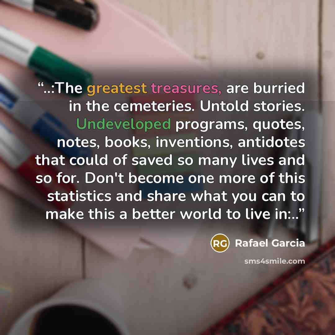 “..:The greatest treasures, are burried in the cemeteries. Untold stories. Undeveloped programs, quotes, notes, books, inventions, antidotes that could of saved so many lives and so for. Don't become one more of this statistics and share what you can to make this a better world to live in:..” quote by Rafael Garcia