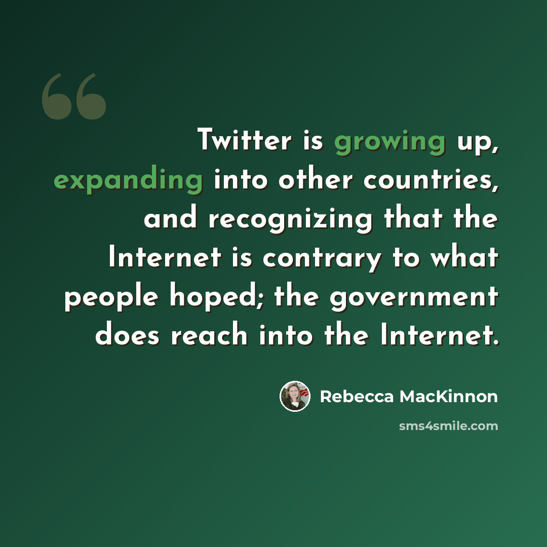 “Twitter is growing up, expanding into other countries, and recognizing that the Internet is contrary to what people hoped; the government does reach into the Internet.” quote by Rebecca MacKinnon