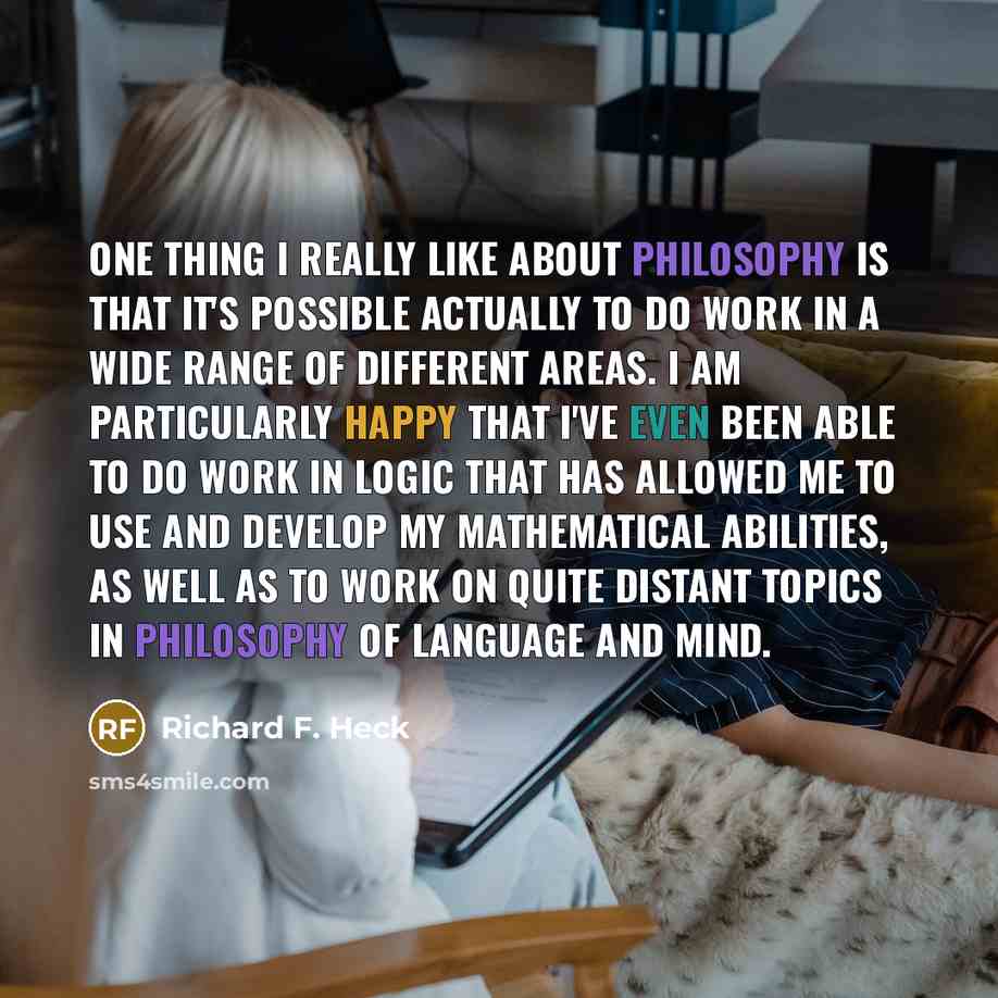 “One thing I really like about philosophy is that it's possible actually to do work in a wide range of different areas. I am particularly happy that I've even been able to do work in logic that has allowed me to use and develop my mathematical abilities, as well as to work on quite distant topics…” quote by Richard F. Heck