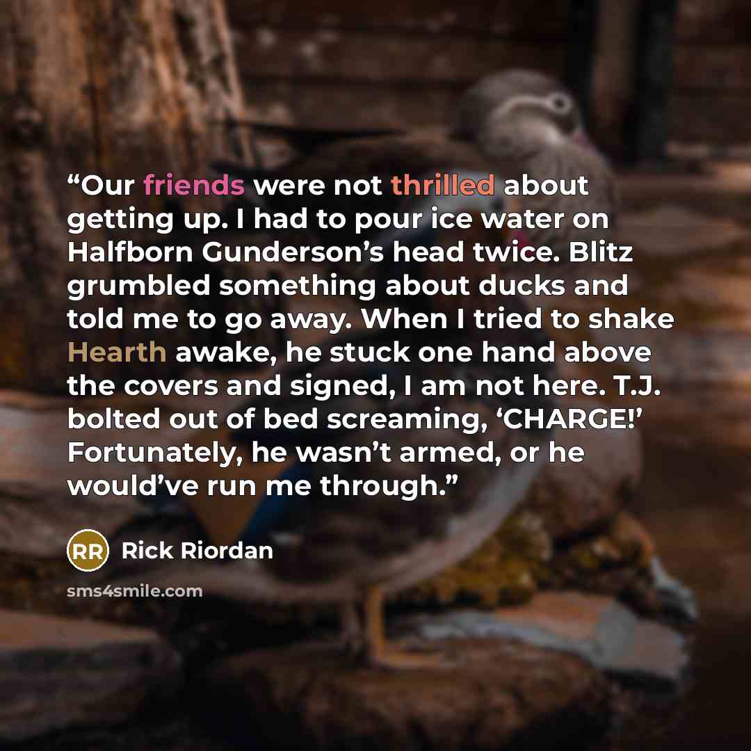 “Our friends were not thrilled about getting up. I had to pour ice water on Halfborn Gunderson’s head twice. Blitz grumbled something about ducks and told me to go away. When I tried to shake Hearth awake, he stuck one hand above the covers and signed, I am not here. T.J. bolted out of bed…” quote by Rick Riordan