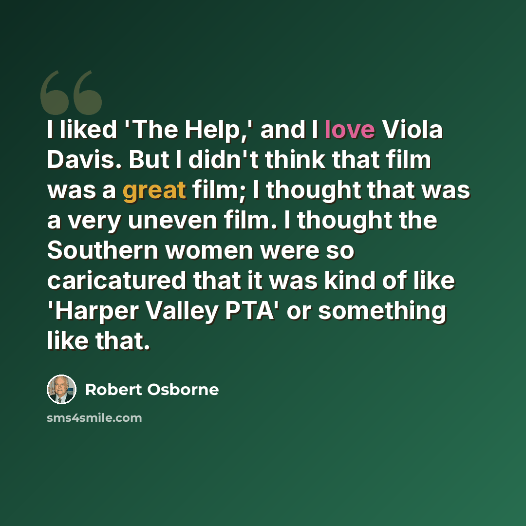 “I liked 'The Help,' and I love Viola Davis. But I didn't think that film was a great film; I thought that was a very uneven film. I thought the Southern women were so caricatured that it was kind of like 'Harper Valley PTA' or something like that.” quote by Robert Osborne