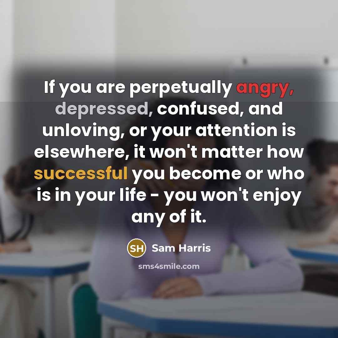 “If you are perpetually angry, depressed, confused, and unloving, or your attention is elsewhere, it won't matter how successful you become or who is in your life - you won't enjoy any of it.” quote by Sam Harris