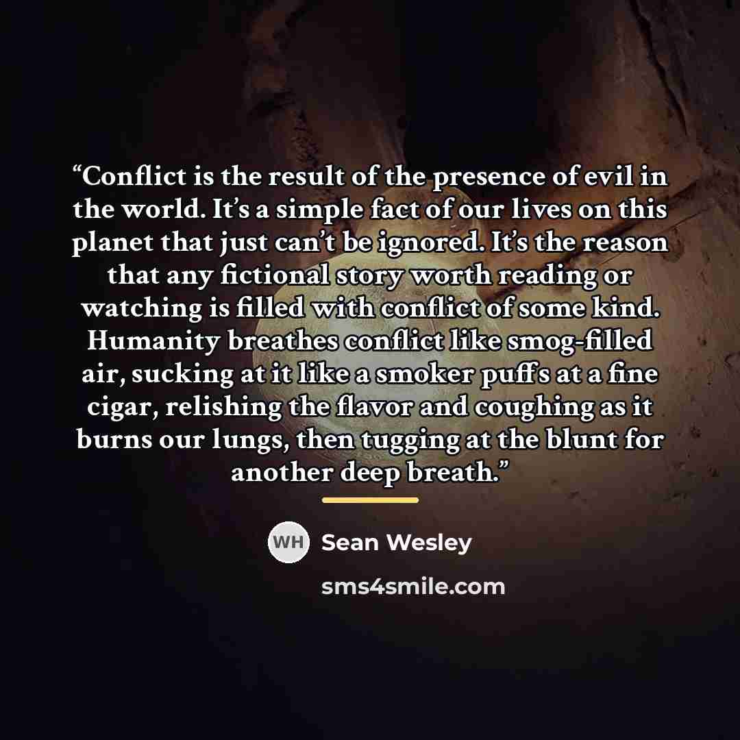 “Conflict is the result of the presence of evil in the world. It’s a simple fact of our lives on this planet that just can’t be ignored. It’s the reason that any fictional story worth reading or watching is filled with conflict of some kind. Humanity breathes conflict like smog-filled air, sucking…” quote by Sean Wesley