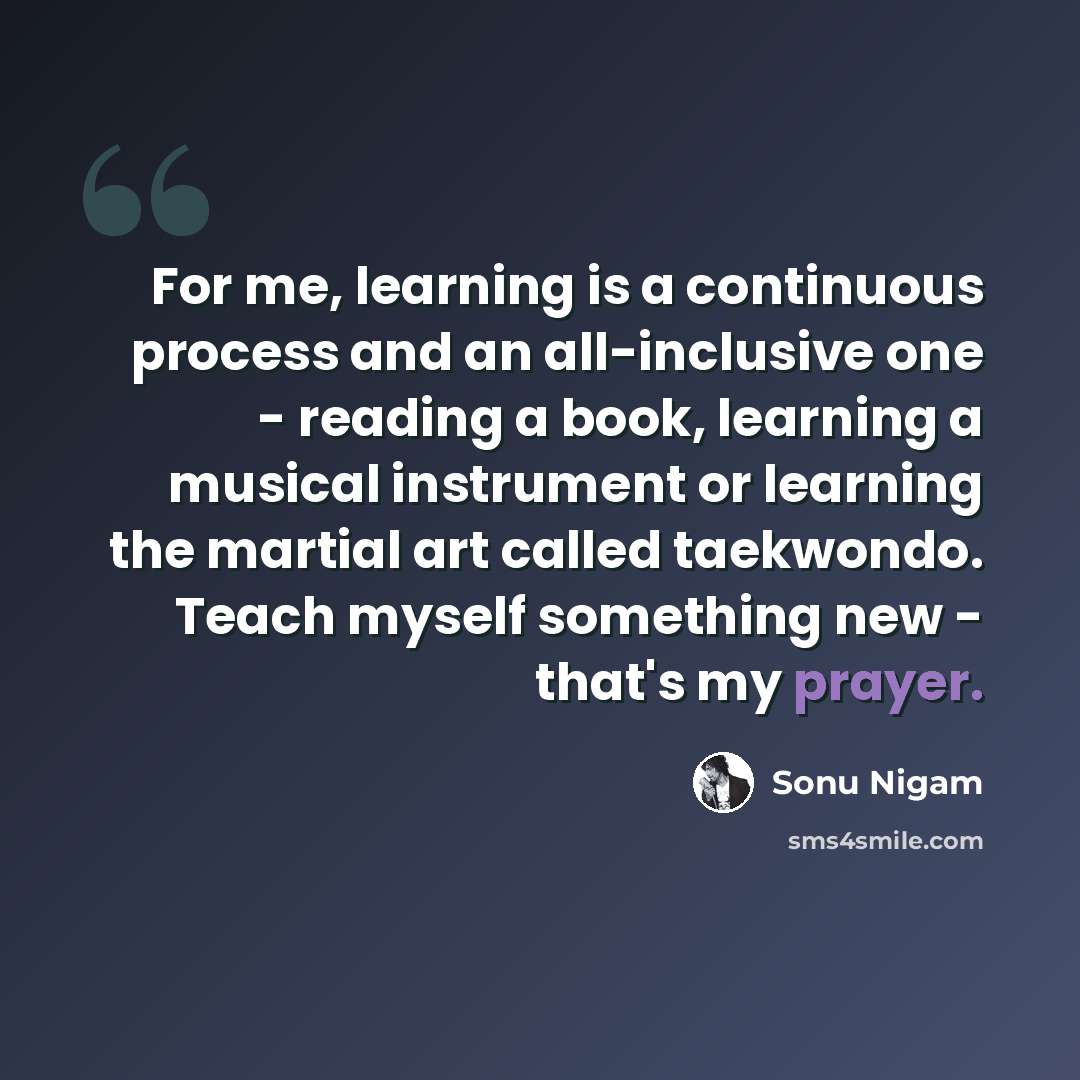“For me, learning is a continuous process and an all-inclusive one - reading a book, learning a musical instrument or learning the martial art called taekwondo. Teach myself something new - that's my prayer.” quote by Sonu Nigam