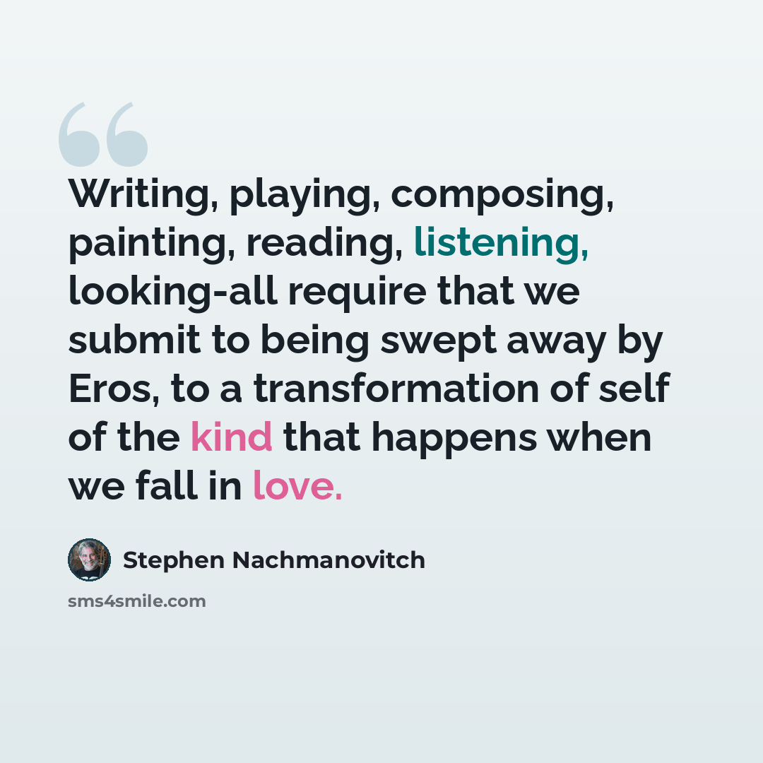 “Writing, playing, composing, painting, reading, listening, looking-all require that we submit to being swept away by Eros, to a transformation of self of the kind that happens when we fall in love.” quote by Stephen Nachmanovitch