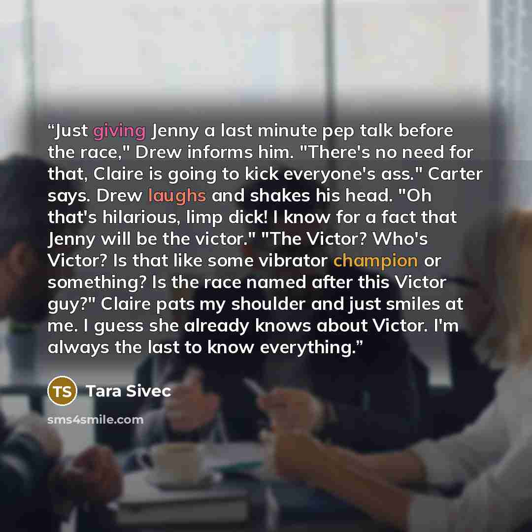 “Just giving Jenny a last minute pep talk before the race," Drew informs him. "There's no need for that, Claire is going to kick everyone's ass." Carter says. Drew laughs and shakes his head. "Oh that's hilarious, limp dick! I know for a fact that Jenny will be the victor." "The Victor? Who's…” quote by Tara Sivec