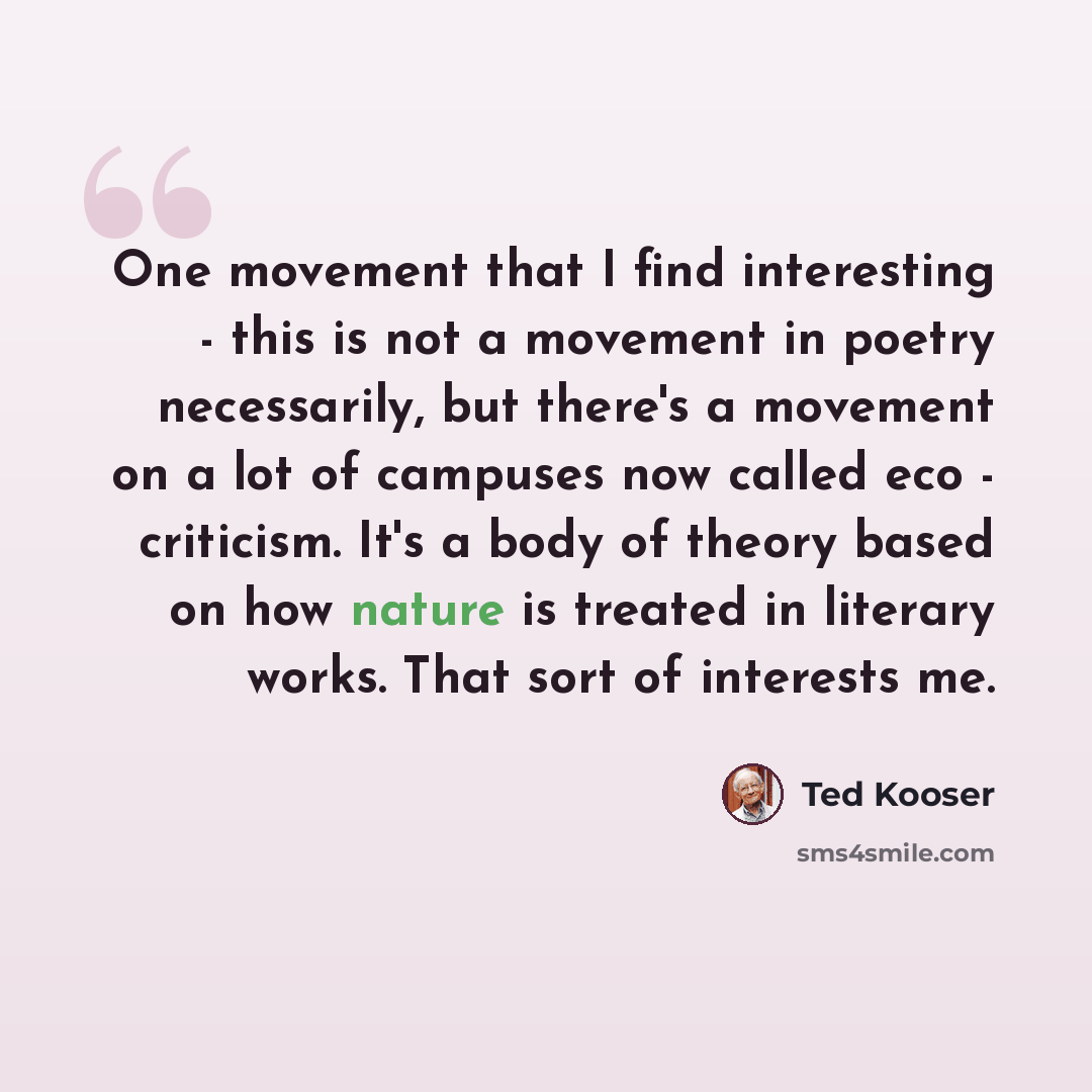 “One movement that I find interesting - this is not a movement in poetry necessarily, but there's a movement on a lot of campuses now called eco - criticism. It's a body of theory based on how nature is treated in literary works. That sort of interests me.” quote by Ted Kooser
