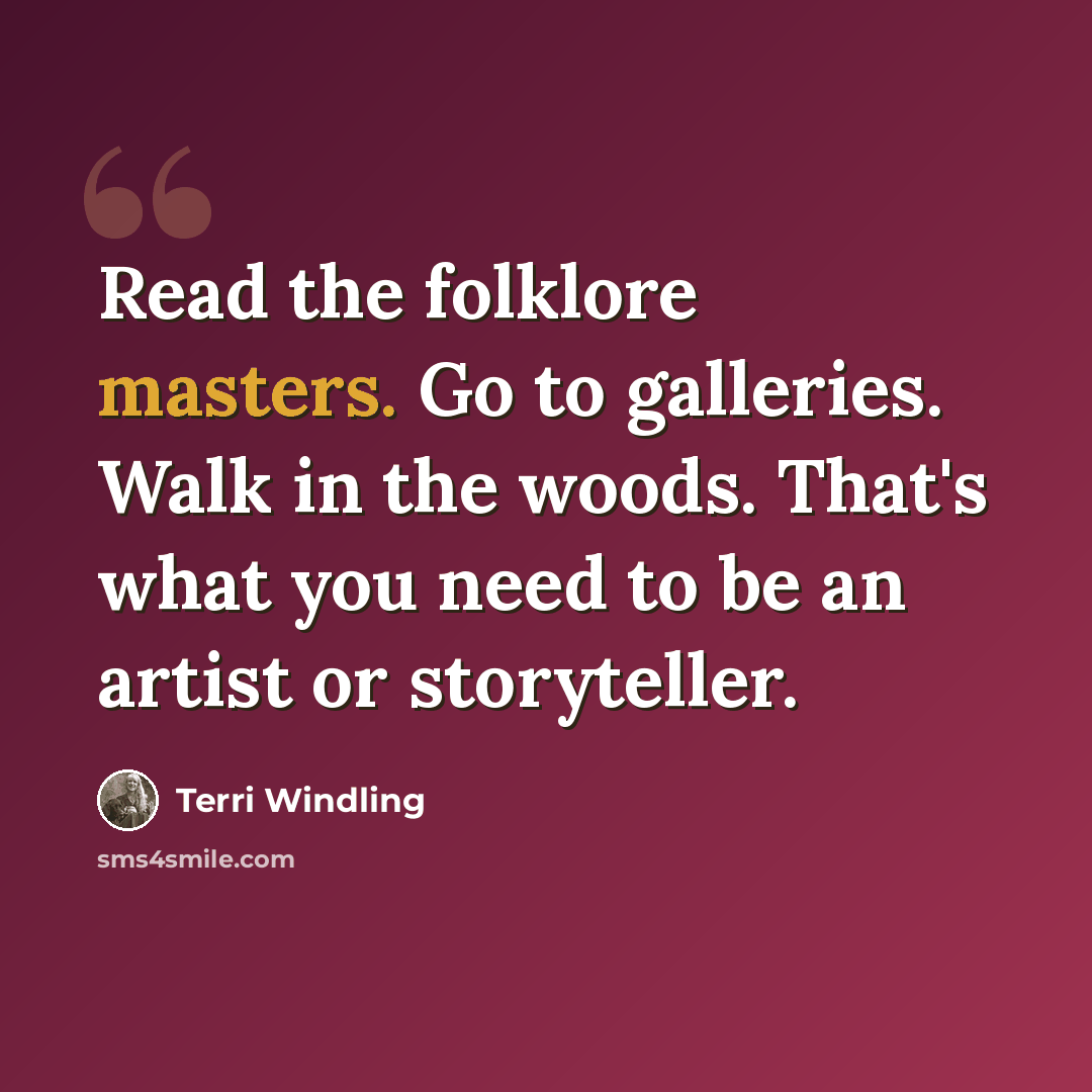 “Read the folklore masters. Go to galleries. Walk in the woods. That's what you need to be an artist or storyteller.” quote by Terri Windling