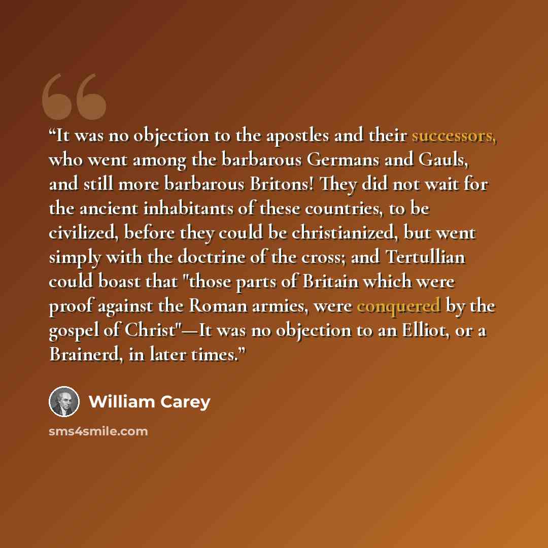 “It was no objection to the apostles and their successors, who went among the barbarous Germans and Gauls, and still more barbarous Britons! They did not wait for the ancient inhabitants of these countries, to be civilized, before they could be christianized, but went simply with the doctrine of…” quote by William Carey