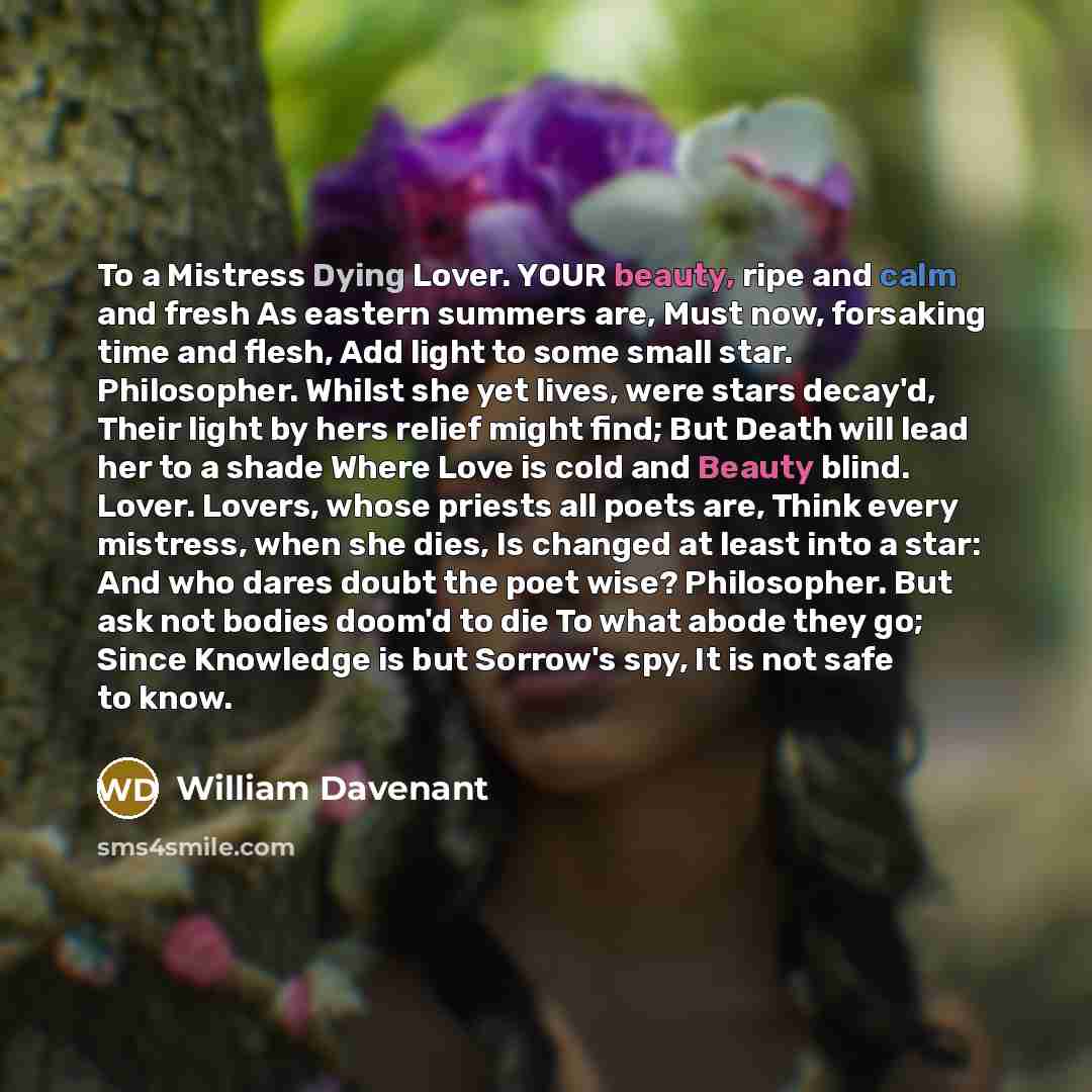 “To a Mistress Dying Lover. YOUR beauty, ripe and calm and fresh As eastern summers are, Must now, forsaking time and flesh, Add light to some small star. Philosopher. Whilst she yet lives, were stars decay'd, Their light by hers relief might find; But Death will lead her to a shade Where Love is…” quote by William Davenant