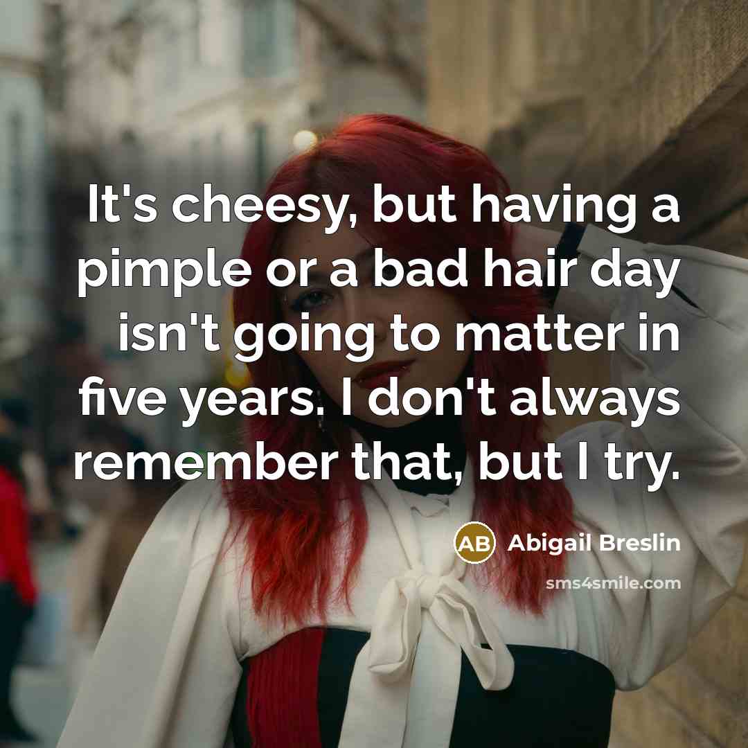 “It's cheesy, but having a pimple or a bad hair day isn't going to matter in five years. I don't always remember that, but I try.” quote by Abigail Breslin