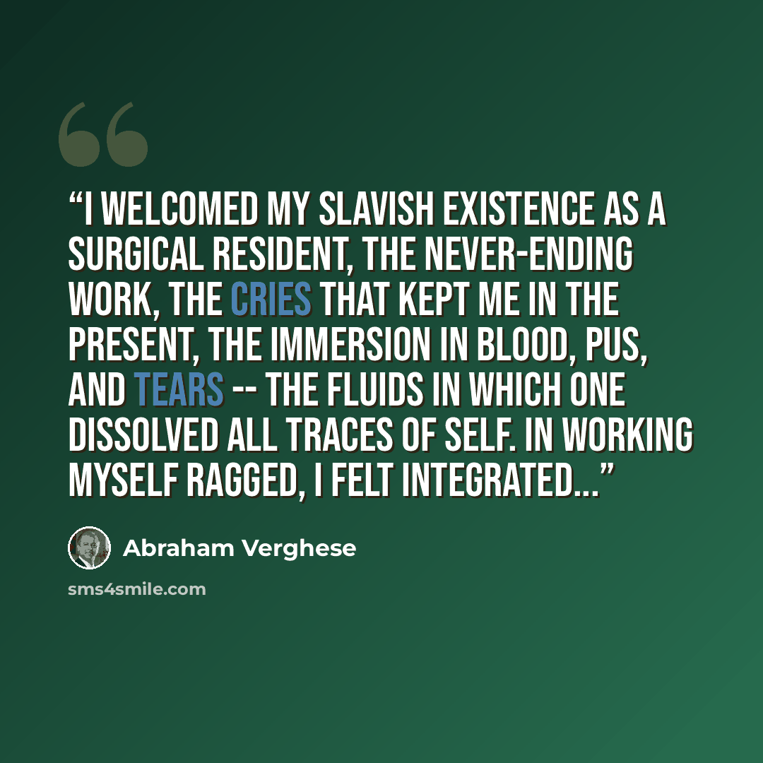 “I welcomed my slavish existence as a surgical resident, the never-ending work, the cries that kept me in the present, the immersion in blood, pus, and tears -- the fluids in which one dissolved all traces of self. In working myself ragged, I felt integrated...” quote by Abraham Verghese