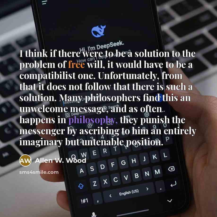 “I think if there were to be a solution to the problem of free will, it would have to be a compatibilist one. Unfortunately, from that it does not follow that there is such a solution. Many philosophers find this an unwelcome message, and as often happens in philosophy, they punish the messenger by…” quote by Allen W. Wood