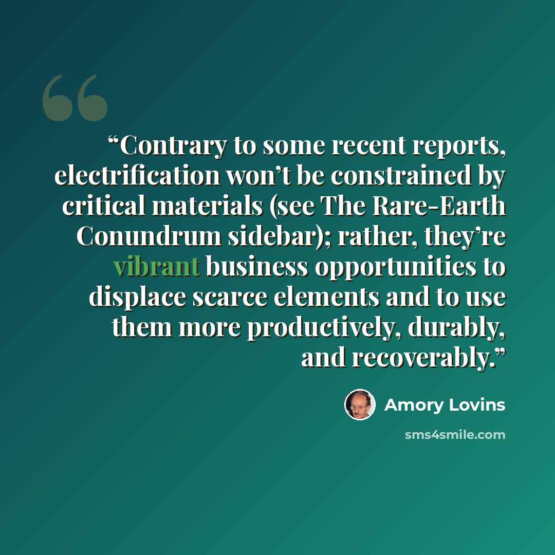 “Contrary to some recent reports, electrification won’t be constrained by critical materials (see The Rare-Earth Conundrum sidebar); rather, they’re vibrant business opportunities to displace scarce elements and to use them more productively, durably, and recoverably.” quote by Amory Lovins