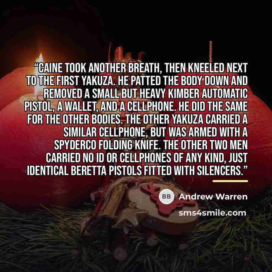 “Caine took another breath, then kneeled next to the first yakuza. He patted the body down and removed a small but heavy Kimber automatic pistol, a wallet, and a cellphone. He did the same for the other bodies. The other yakuza carried a similar cellphone, but was armed with a Spyderco folding…” quote by Andrew Warren
