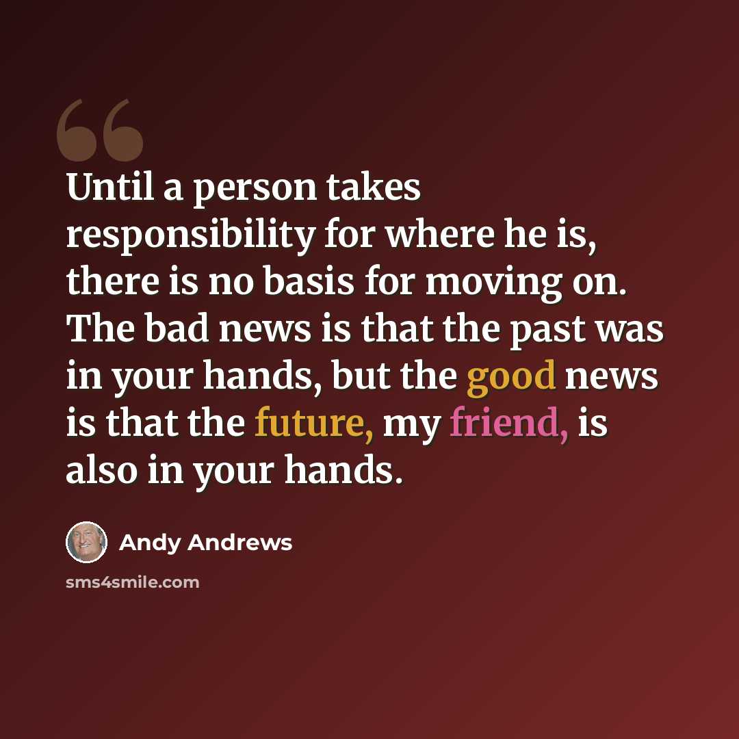 “Until a person takes responsibility for where he is, there is no basis for moving on. The bad news is that the past was in your hands, but the good news is that the future, my friend, is also in your hands.” quote by Andy Andrews