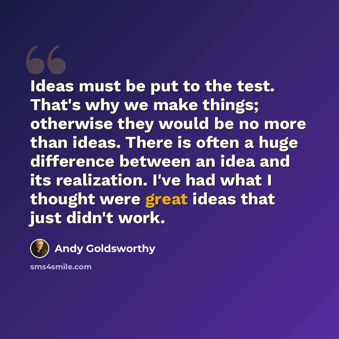 “Ideas must be put to the test. That's why we make things; otherwise they would be no more than ideas. There is often a huge difference between an idea and its realization. I've had what I thought were great ideas that just didn't work.” quote by Andy Goldsworthy