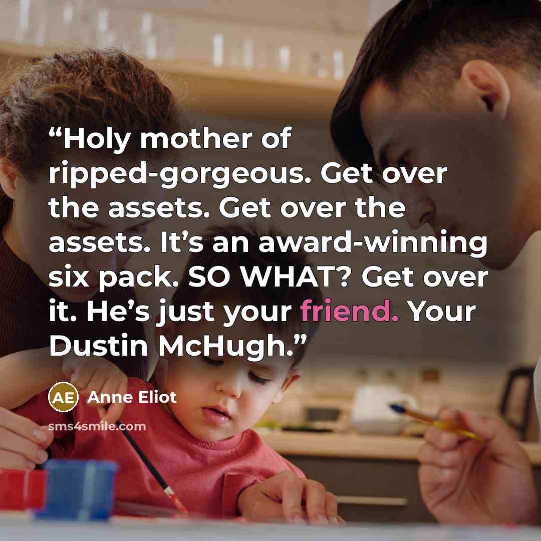 “Holy mother of ripped-gorgeous. Get over the assets. Get over the assets. It’s an award-winning six pack. SO WHAT? Get over it. He’s just your friend. Your Dustin McHugh.” quote by Anne Eliot