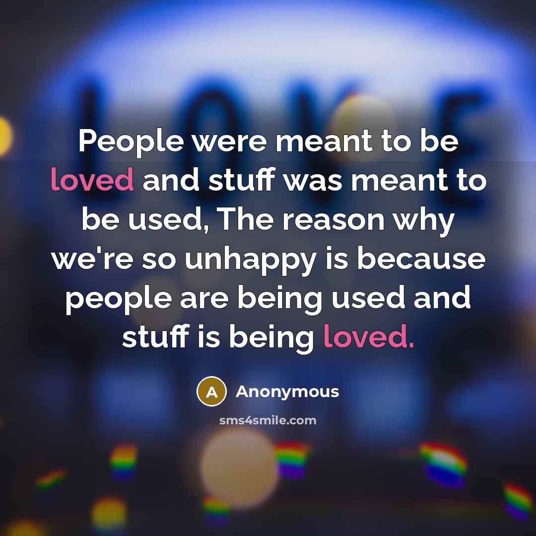 “People were meant to be loved and stuff was meant to be used, The reason why we're so unhappy is because people are being used and stuff is being loved.” quote by Anonymous