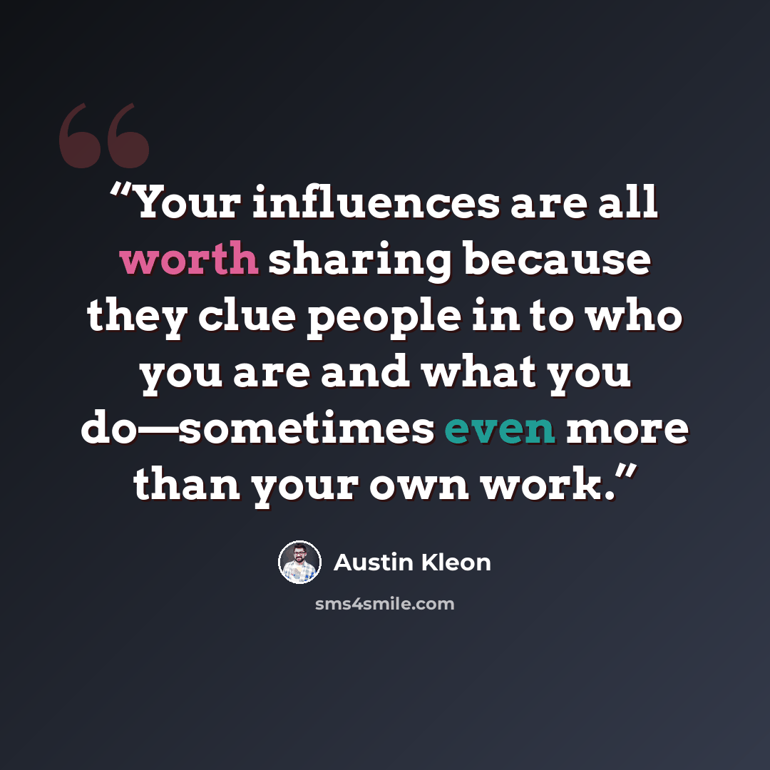 “Your influences are all worth sharing because they clue people in to who you are and what you do—sometimes even more than your own work.” quote by Austin Kleon