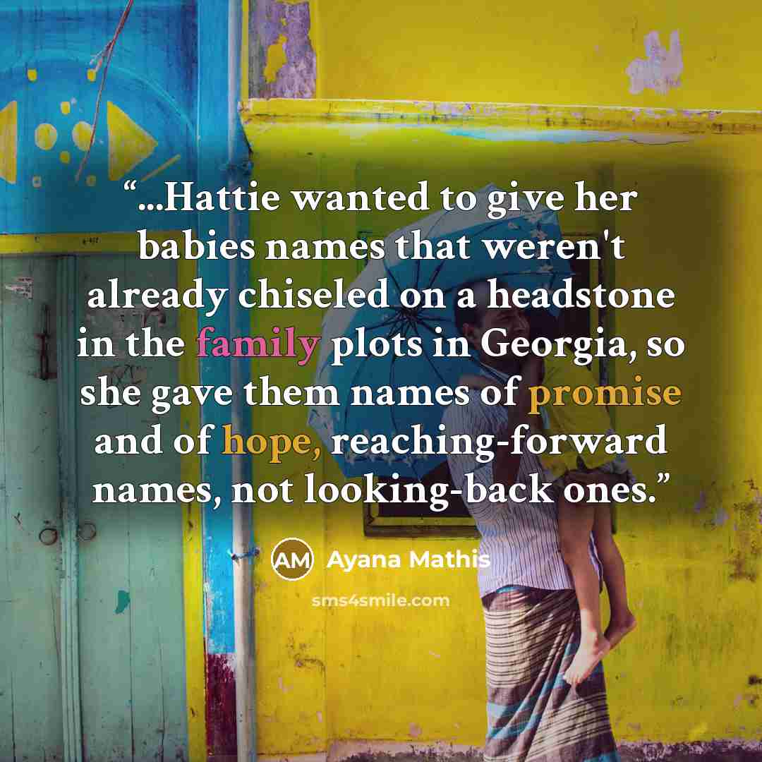 “...Hattie wanted to give her babies names that weren't already chiseled on a headstone in the family plots in Georgia, so she gave them names of promise and of hope, reaching-forward names, not looking-back ones.” quote by Ayana Mathis