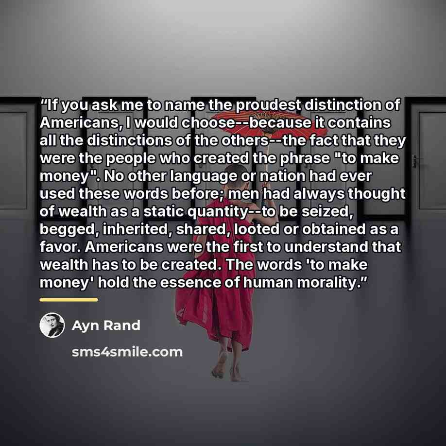 “If you ask me to name the proudest distinction of Americans, I would choose--because it contains all the distinctions of the others--the fact that they were the people who created the phrase "to make money". No other language or nation had ever used these words before; men had always thought of…” quote by Ayn Rand