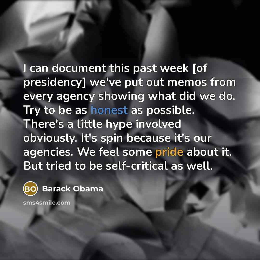 “I can document this past week [of presidency] we've put out memos from every agency showing what did we do. Try to be as honest as possible. There's a little hype involved obviously. It's spin because it's our agencies. We feel some pride about it. But tried to be self-critical as well.” quote by Barack Obama