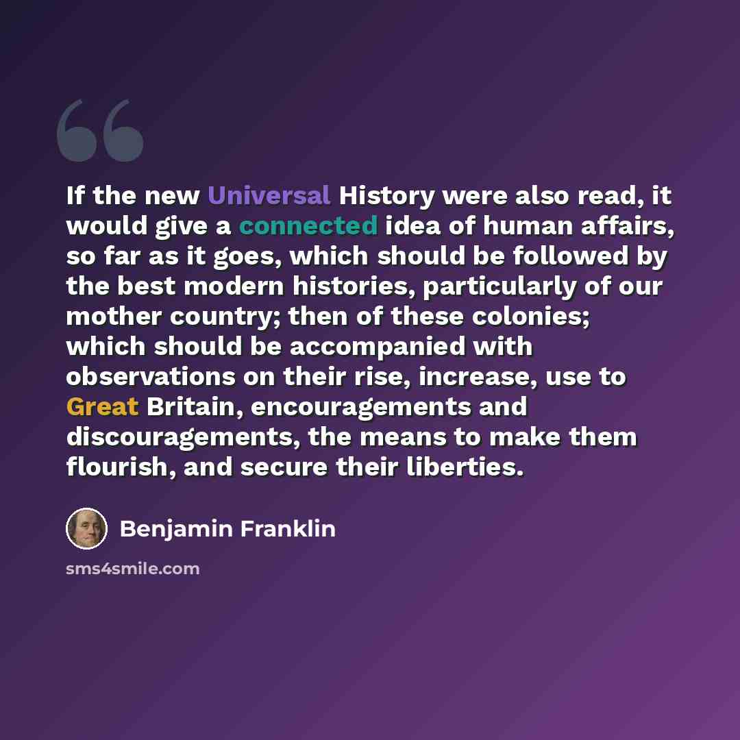 “If the new Universal History were also read, it would give a connected idea of human affairs, so far as it goes, which should be followed by the best modern histories, particularly of our mother country; then of these colonies; which should be accompanied with observations on their rise, increase…” quote by Benjamin Franklin