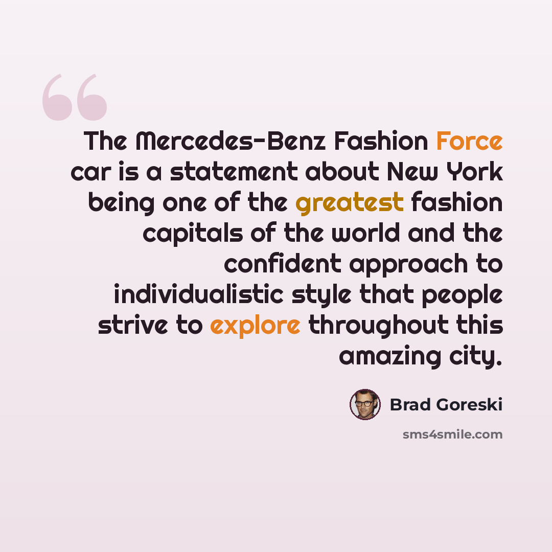 “The Mercedes-Benz Fashion Force car is a statement about New York being one of the greatest fashion capitals of the world and the confident approach to individualistic style that people strive to explore throughout this amazing city.” quote by Brad Goreski