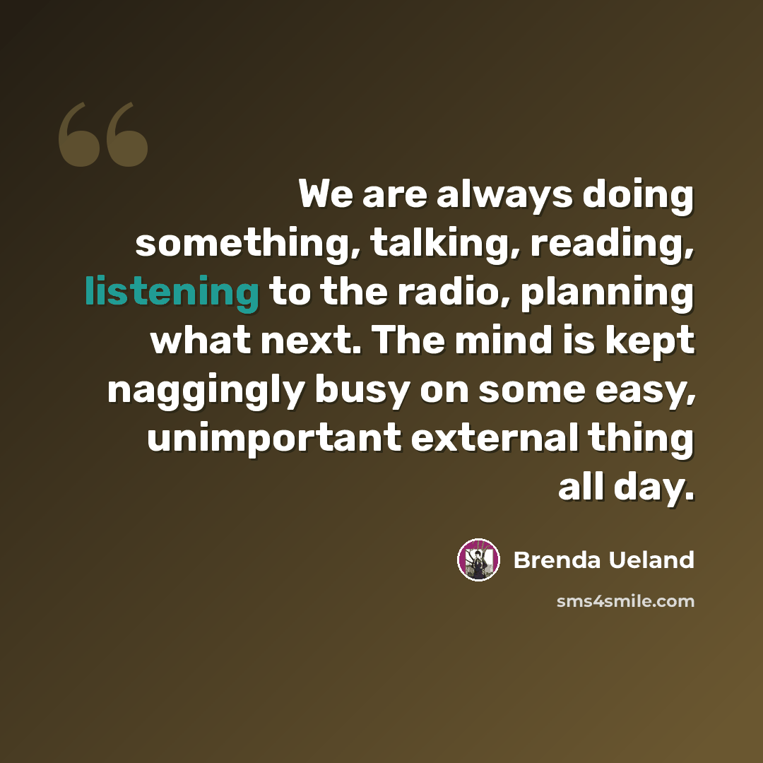 “We are always doing something, talking, reading, listening to the radio, planning what next. The mind is kept naggingly busy on some easy, unimportant external thing all day.” quote by Brenda Ueland