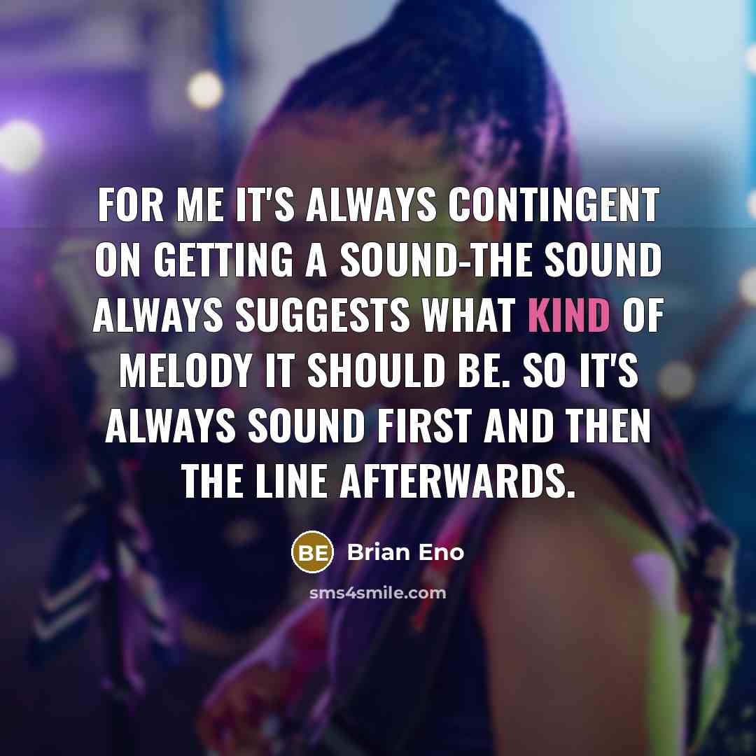 “For me it's always contingent on getting a sound-the sound always suggests what kind of melody it should be. So it's always sound first and then the line afterwards.” quote by Brian Eno