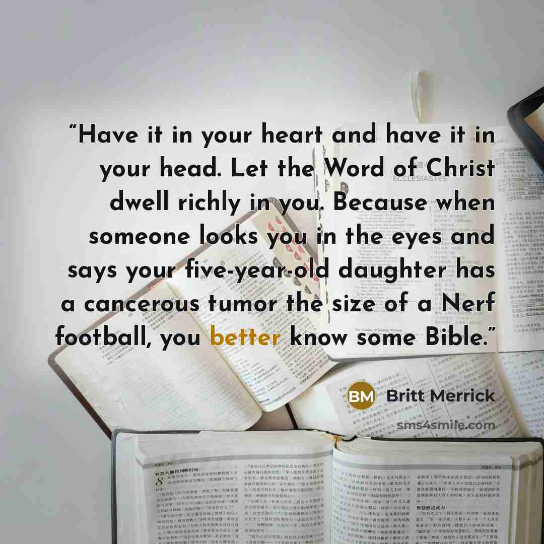 “Have it in your heart and have it in your head. Let the Word of Christ dwell richly in you. Because when someone looks you in the eyes and says your five-year-old daughter has a cancerous tumor the size of a Nerf football, you better know some Bible.” quote by Britt Merrick