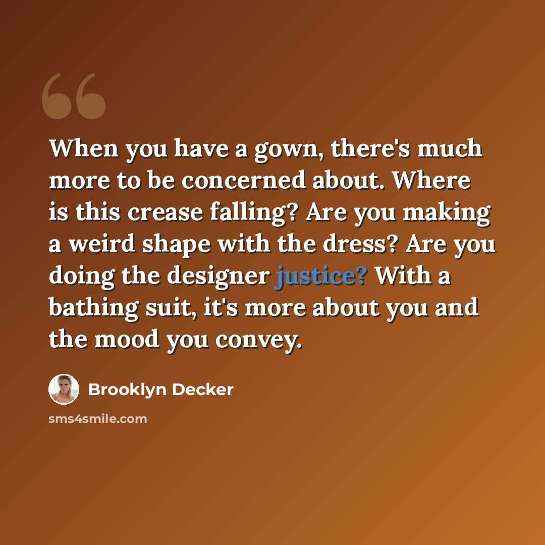“When you have a gown, there's much more to be concerned about. Where is this crease falling? Are you making a weird shape with the dress? Are you doing the designer justice? With a bathing suit, it's more about you and the mood you convey.” quote by Brooklyn Decker