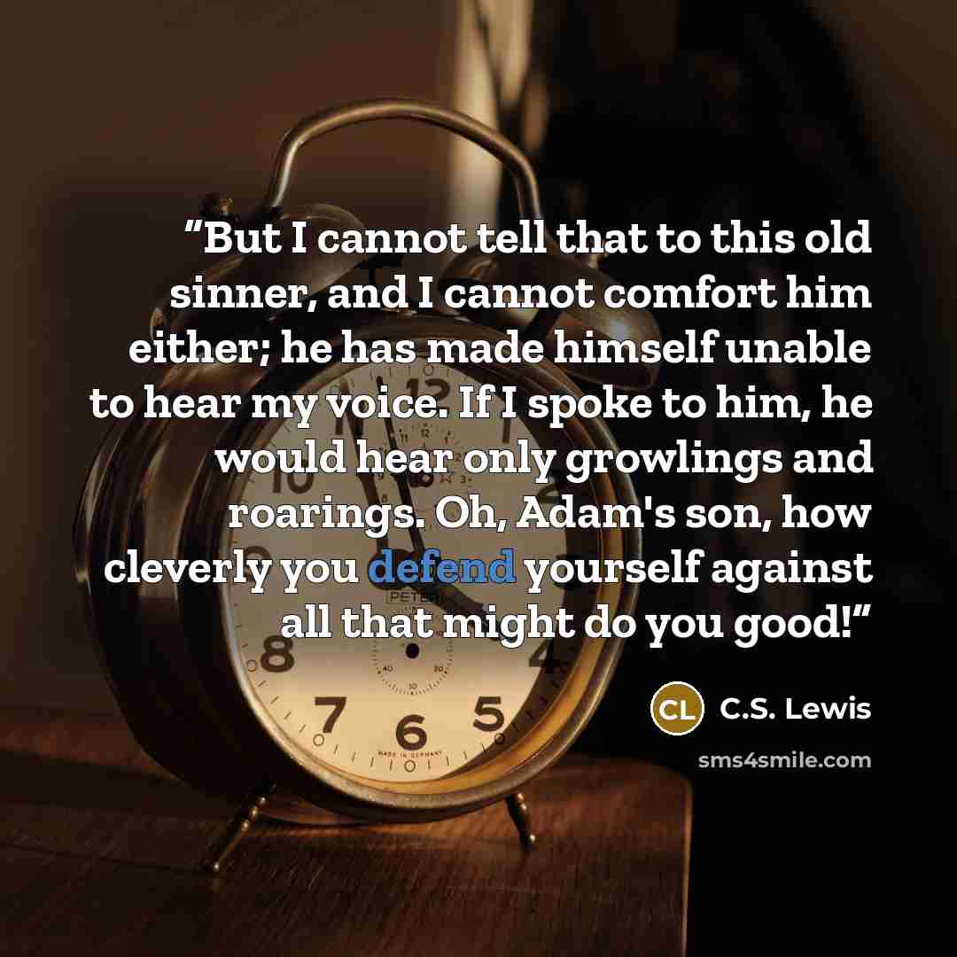 “But I cannot tell that to this old sinner, and I cannot comfort him either; he has made himself unable to hear my voice. If I spoke to him, he would hear only growlings and roarings. Oh, Adam's son, how cleverly you defend yourself against all that might do you good!” quote by C.S. Lewis