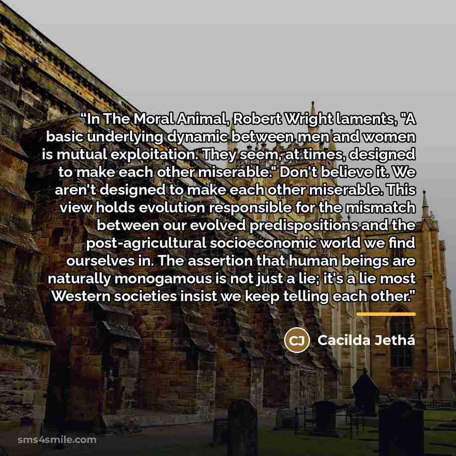 “In The Moral Animal, Robert Wright laments, "A basic underlying dynamic between men and women is mutual exploitation. They seem, at times, designed to make each other miserable." Don't believe it. We aren't designed to make each other miserable. This view holds evolution responsible for the…” quote by Cacilda Jethá