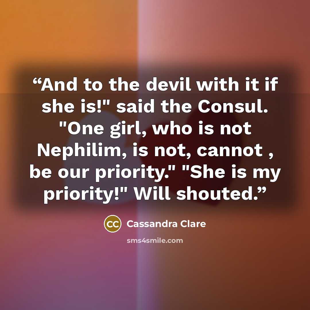 “And to the devil with it if she is!" said the Consul. "One girl, who is not Nephilim, is not, cannot , be our priority." "She is my priority!" Will shouted.” quote by Cassandra Clare