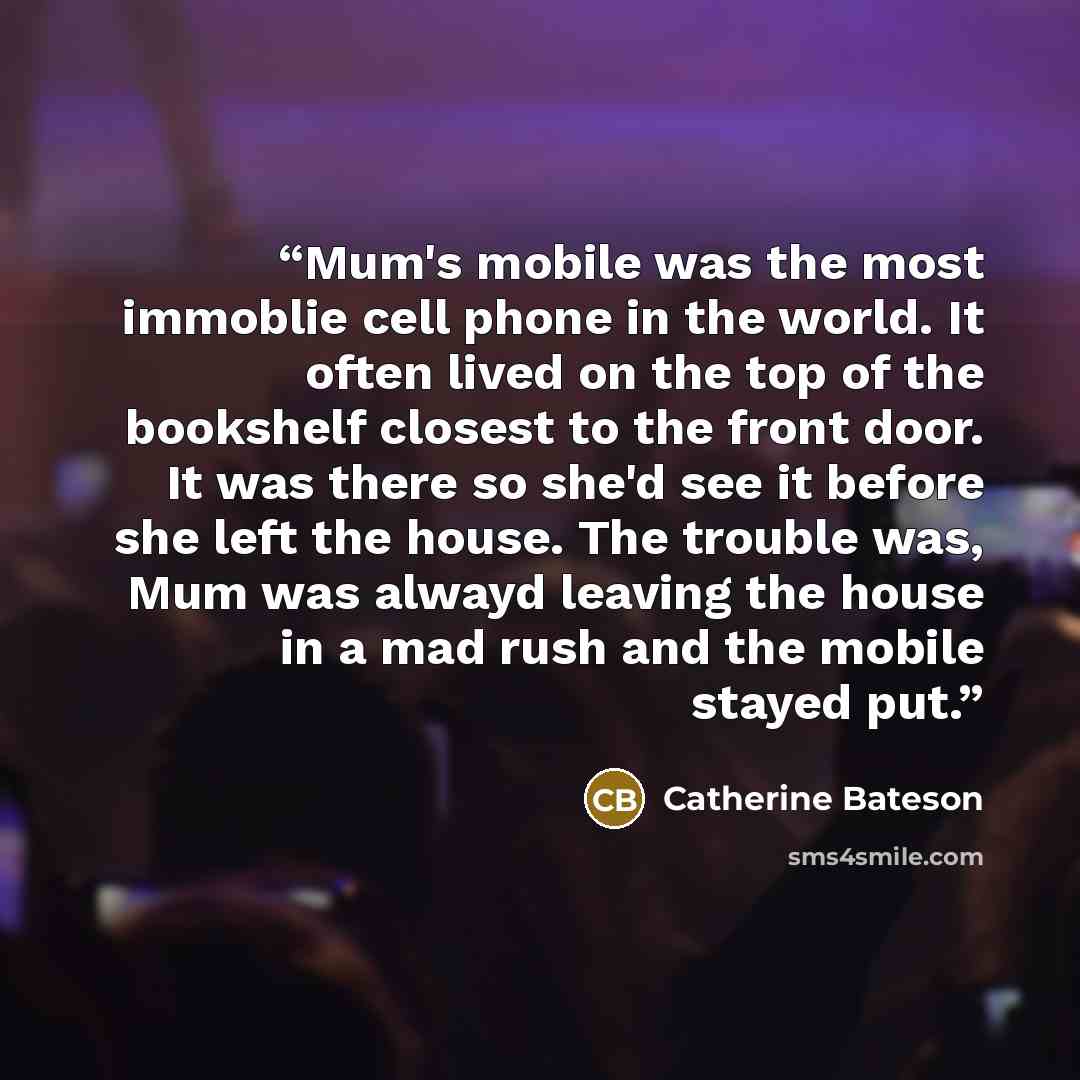“Mum's mobile was the most immoblie cell phone in the world. It often lived on the top of the bookshelf closest to the front door. It was there so she'd see it before she left the house. The trouble was, Mum was alwayd leaving the house in a mad rush and the mobile stayed put.” quote by Catherine Bateson