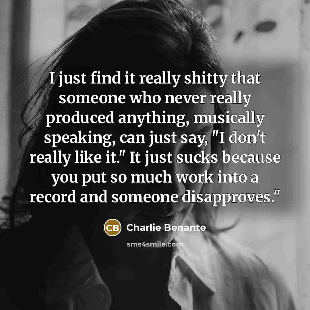 “I just find it really shitty that someone who never really produced anything, musically speaking, can just say, "I don't really like it." It just sucks because you put so much work into a record and someone disapproves."” quote by Charlie Benante