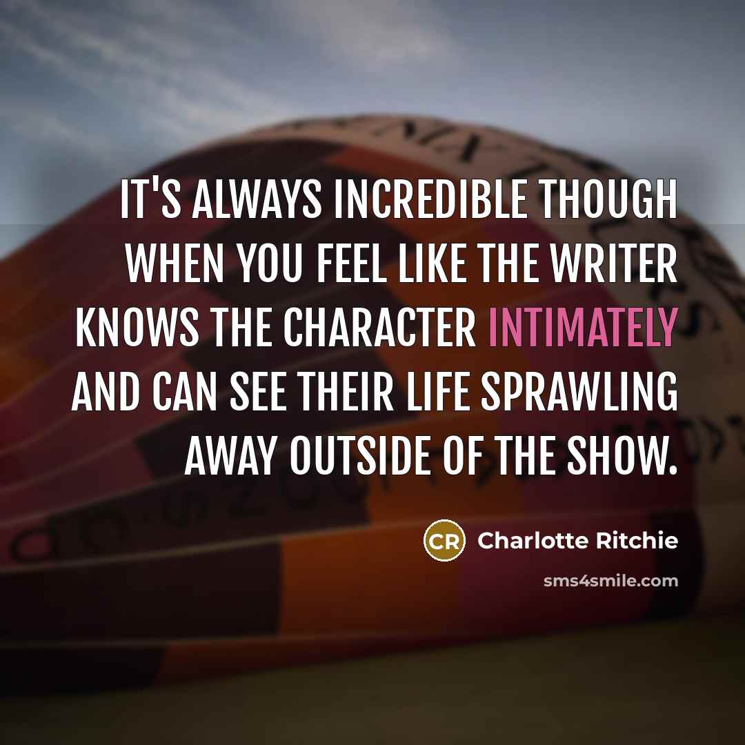 “It's always incredible though when you feel like the writer knows the character intimately and can see their life sprawling away outside of the show.” quote by Charlotte Ritchie