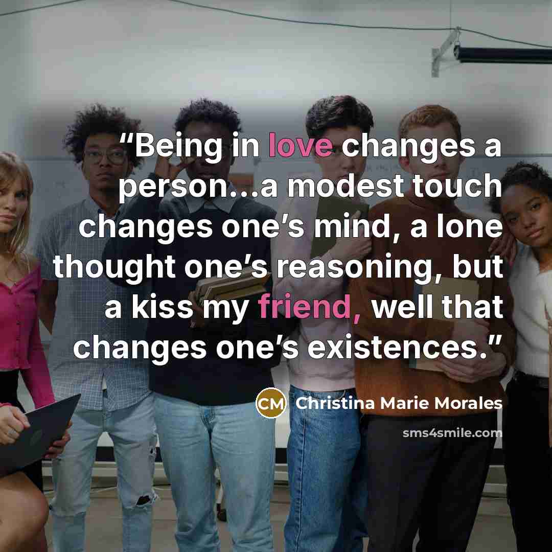 “Being in love changes a person…a modest touch changes one’s mind, a lone thought one’s reasoning, but a kiss my friend, well that changes one’s existences.” quote by Christina Marie Morales