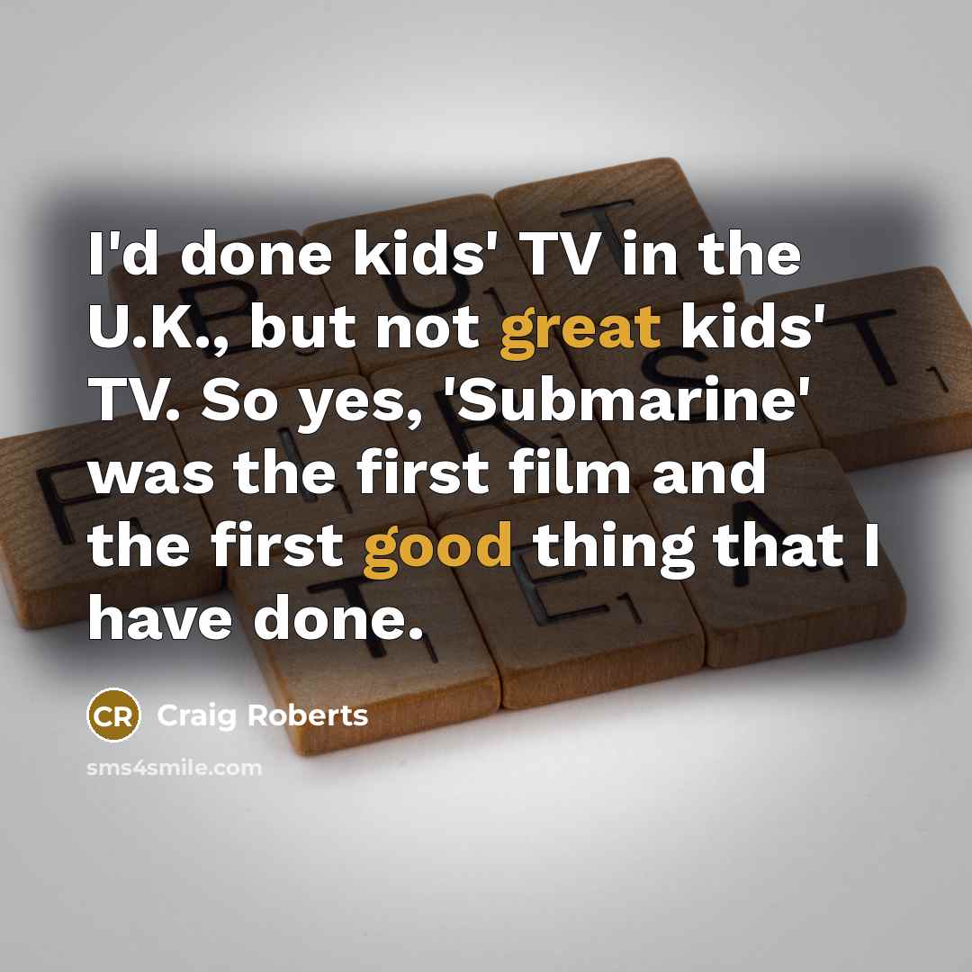 “I'd done kids' TV in the U.K., but not great kids' TV. So yes, 'Submarine' was the first film and the first good thing that I have done.” quote by Craig Roberts