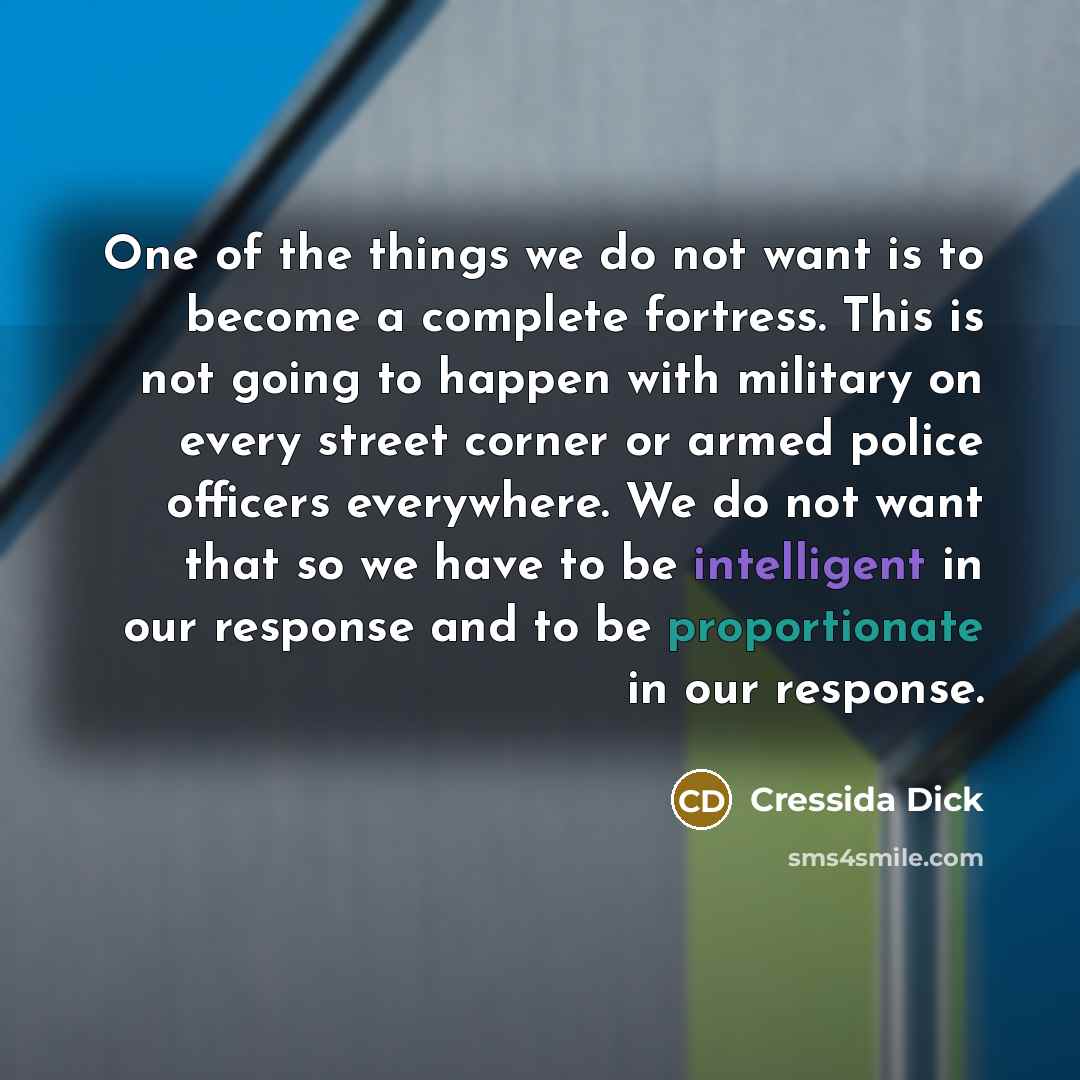 “One of the things we do not want is to become a complete fortress. This is not going to happen with military on every street corner or armed police officers everywhere. We do not want that so we have to be intelligent in our response and to be proportionate in our response.” quote by Cressida Dick