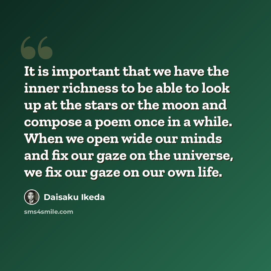 “It is important that we have the inner richness to be able to look up at the stars or the moon and compose a poem once in a while. When we open wide our minds and fix our gaze on the universe, we fix our gaze on our own life.” quote by Daisaku Ikeda