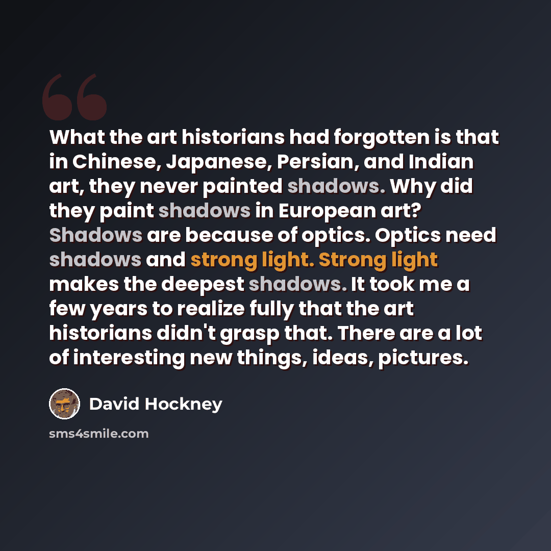 “What the art historians had forgotten is that in Chinese, Japanese, Persian, and Indian art, they never painted shadows. Why did they paint shadows in European art? Shadows are because of optics. Optics need shadows and strong light. Strong light makes the deepest shadows. It took me a few years…” quote by David Hockney