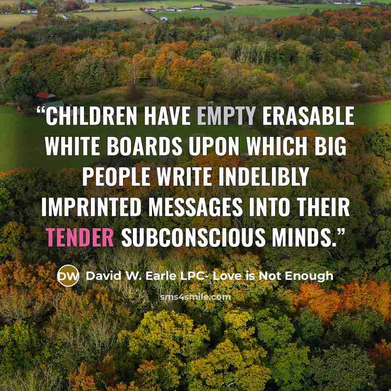 “Children have empty erasable white boards upon which big people write indelibly imprinted messages into their tender subconscious minds.” quote by David W. Earle LPC- Love is Not Enough