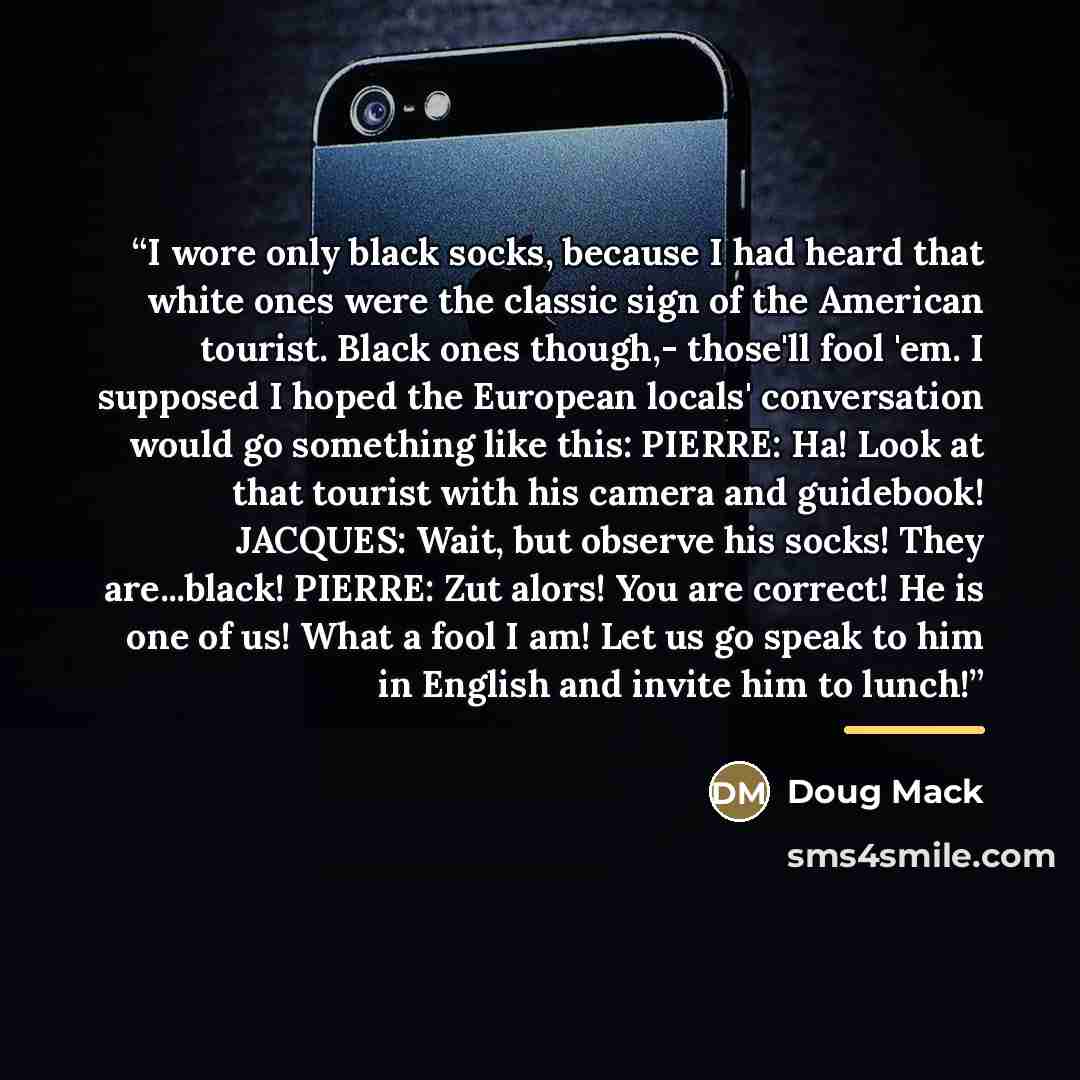 “I wore only black socks, because I had heard that white ones were the classic sign of the American tourist. Black ones though,- those'll fool 'em. I supposed I hoped the European locals' conversation would go something like this: PIERRE: Ha! Look at that tourist with his camera and guidebook!…” quote by Doug Mack