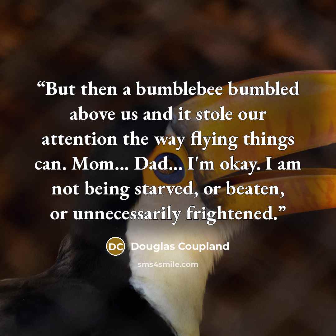 “But then a bumblebee bumbled above us and it stole our attention the way flying things can. Mom... Dad... I'm okay. I am not being starved, or beaten, or unnecessarily frightened.” quote by Douglas Coupland