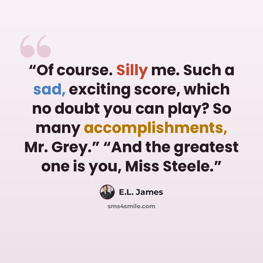 “Of course. Silly me. Such a sad, exciting score, which no doubt you can play? So many accomplishments, Mr. Grey.” “And the greatest one is you, Miss Steele.” quote by E.L. James